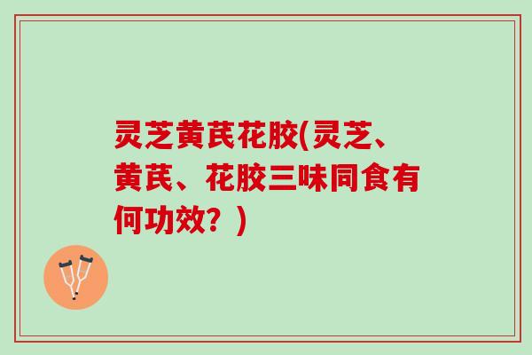 灵芝黄芪花胶(灵芝、黄芪、花胶三味同食有何功效?) 灵芝黄芪花胶(灵芝、黄芪、花胶三味同食有何功效?)