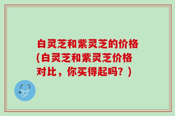 白灵芝和紫灵芝的价格(白灵芝和紫灵芝价格对比，你买得起吗？)