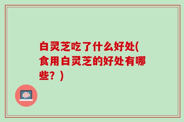 白灵芝吃了什么好处(食用白灵芝的好处有哪些？)