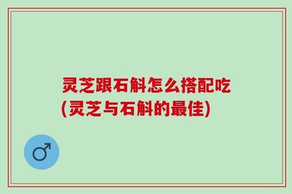 灵芝跟石斛怎么搭配吃(灵芝与石斛的佳)
