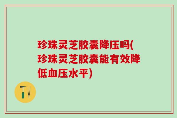珍珠灵芝胶囊吗(珍珠灵芝胶囊能有效降低水平) 珍珠灵芝胶囊吗(珍珠灵芝胶囊能有效降低水平)