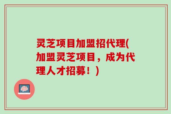 灵芝项目加盟招代理(加盟灵芝项目,成为代理人才招募!) 灵芝项目加盟招代理(加盟灵芝项目,成为代理人才招募!)