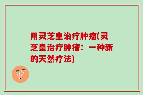 用灵芝皇治疗肿瘤(灵芝皇治疗肿瘤：一种新的天然疗法)