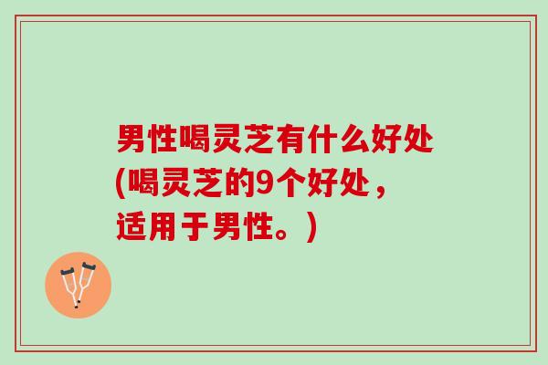 男性喝灵芝有什么好处(喝灵芝的9个好处，适用于男性。)