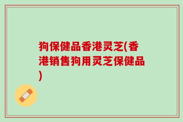 狗保健品香港灵芝(香港销售狗用灵芝保健品) 狗保健品香港灵芝(香港销售狗用灵芝保健品)