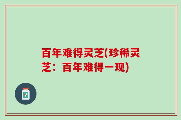 百年难得灵芝(珍稀灵芝：百年难得一现)