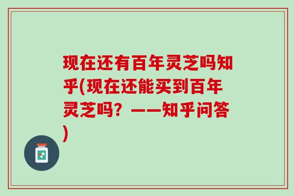 现在还有百年灵芝吗知乎(现在还能买到百年灵芝吗？——知乎问答)
