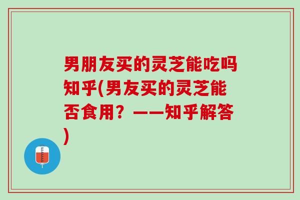 男朋友买的灵芝能吃吗知乎(男友买的灵芝能否食用？——知乎解答)