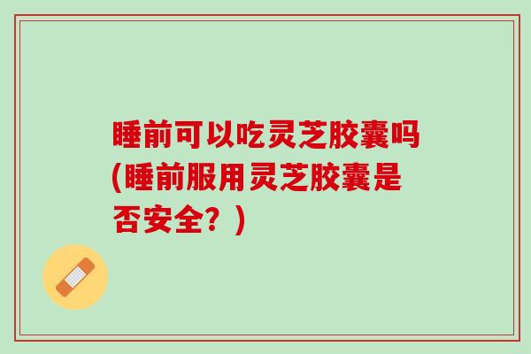 睡前可以吃灵芝胶囊吗(睡前服用灵芝胶囊是否安全？)