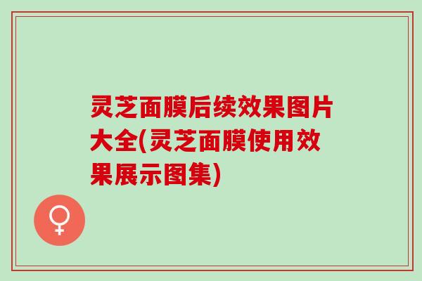 灵芝面膜后续效果图片大全(灵芝面膜使用效果展示图集)