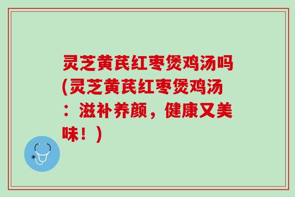 灵芝黄芪红枣煲鸡汤吗(灵芝黄芪红枣煲鸡汤：滋补养颜，健康又美味！)