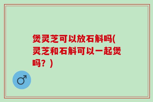 煲灵芝可以放石斛吗(灵芝和石斛可以一起煲吗?) 煲灵芝可以放石斛吗(灵芝和石斛可以一起煲吗?)