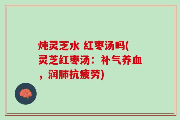 炖灵芝水 红枣汤吗(灵芝红枣汤：补气养血，润肺抗疲劳)