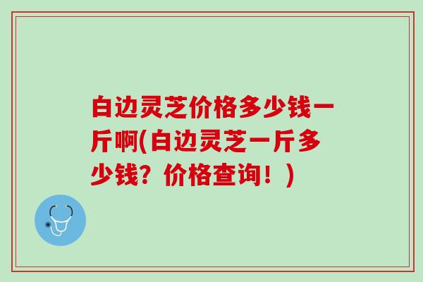 白边灵芝价格多少钱一斤啊(白边灵芝一斤多少钱？价格查询！)