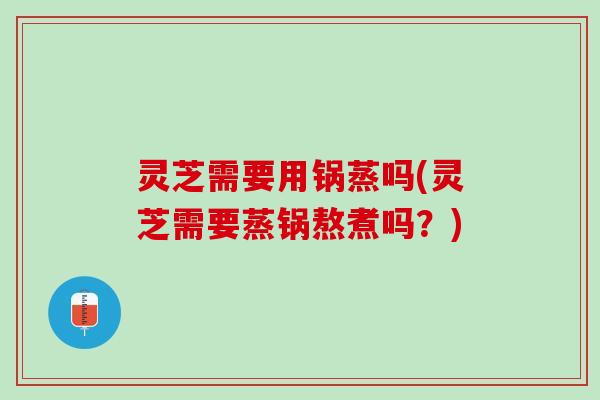 灵芝需要用锅蒸吗(灵芝需要蒸锅熬煮吗？)