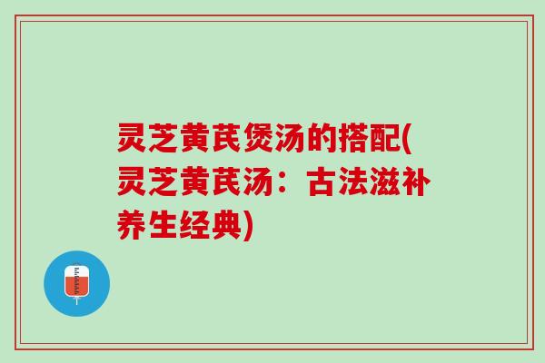 灵芝黄芪煲汤的搭配(灵芝黄芪汤：古法滋补养生经典)