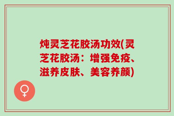 炖灵芝花胶汤功效(灵芝花胶汤：增强免疫、滋养、美容养颜)