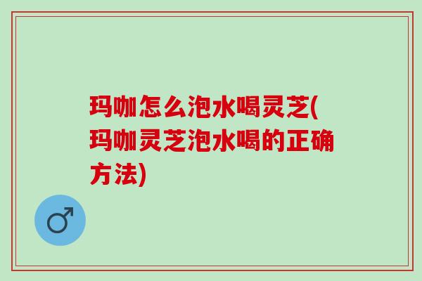 玛咖怎么泡水喝灵芝(玛咖灵芝泡水喝的正确方法) 玛咖怎么泡水喝灵芝(玛咖灵芝泡水喝的正确方法)