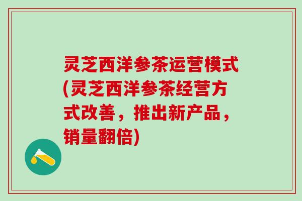 灵芝西洋参茶运营模式(灵芝西洋参茶经营方式改善，推出新产品，销量翻倍)