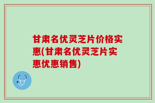 甘肃名优灵芝片价格实惠(甘肃名优灵芝片实惠优惠销售)
