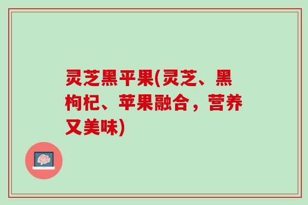 灵芝黑平果(灵芝、黑枸杞、苹果融合，营养又美味)