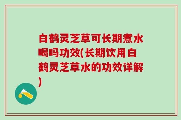 白鹤灵芝草可长期煮水喝吗功效(长期饮用白鹤灵芝草水的功效详解)