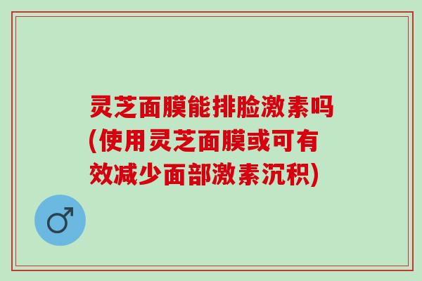 灵芝面膜能排脸激素吗(使用灵芝面膜或可有效减少面部激素沉积) 灵芝面膜能排脸激素吗(使用灵芝面膜或可有效减少面部激素沉积)