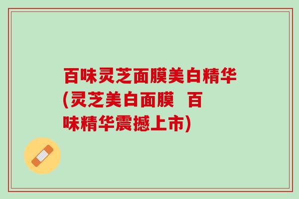 百味灵芝面膜美白精华(灵芝美白面膜  百味精华震撼上市)