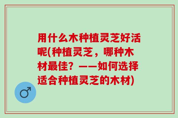 用什么木种植灵芝好活呢(种植灵芝，哪种木材最佳？——如何选择适合种植灵芝的木材)