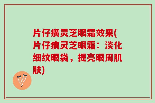 片仔癀灵芝眼霜效果(片仔癀灵芝眼霜：淡化细纹眼袋，提亮眼周肌肤)