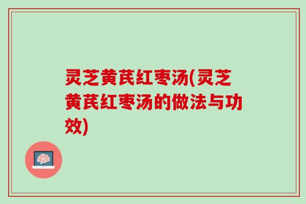 灵芝黄芪红枣汤(灵芝黄芪红枣汤的做法与功效) 灵芝黄芪红枣汤(灵芝黄芪红枣汤的做法与功效)