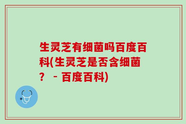 生灵芝有细菌吗百度百科(生灵芝是否含细菌？ - 百度百科)