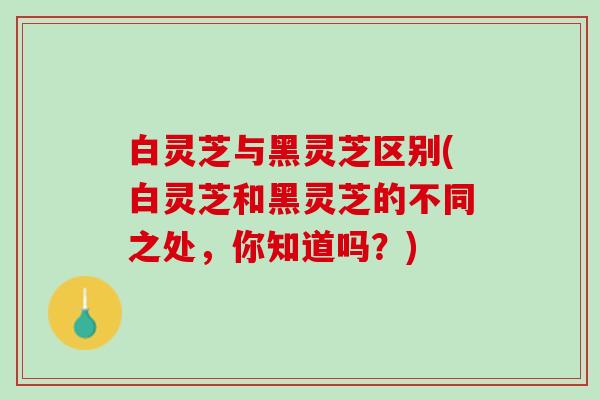 白灵芝与黑灵芝区别(白灵芝和黑灵芝的不同之处，你知道吗？)
