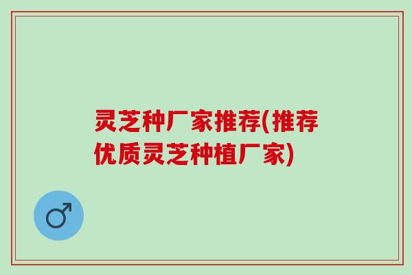 灵芝种厂家推荐(推荐优质灵芝种植厂家)