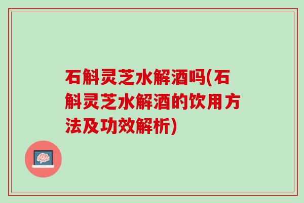 石斛灵芝水解酒吗(石斛灵芝水解酒的饮用方法及功效解析)