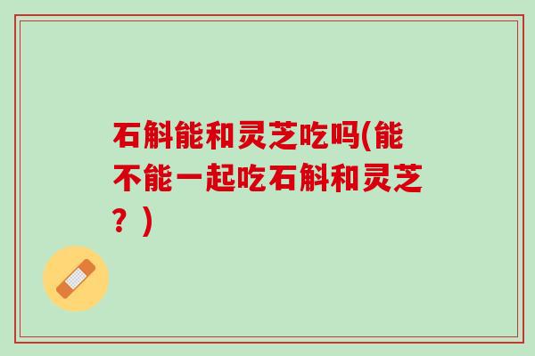 石斛能和灵芝吃吗(能不能一起吃石斛和灵芝?) 石斛能和灵芝吃吗(能不能一起吃石斛和灵芝?)