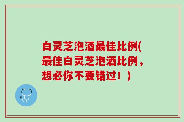白灵芝泡酒佳比例(佳白灵芝泡酒比例，想必你不要错过！)
