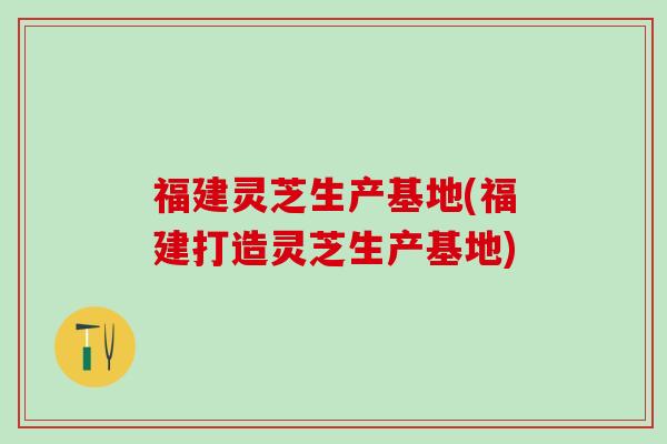 福建灵芝生产基地(福建打造灵芝生产基地)