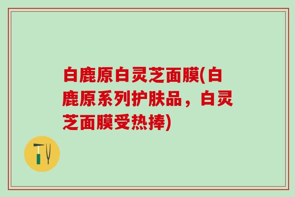 白鹿原白灵芝面膜(白鹿原系列护肤品，白灵芝面膜受热捧)