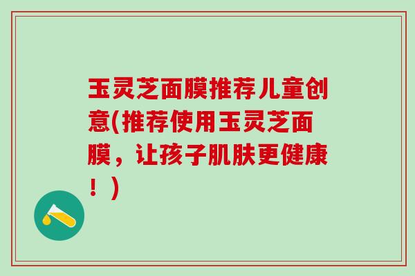 玉灵芝面膜推荐儿童创意(推荐使用玉灵芝面膜，让孩子更健康！)