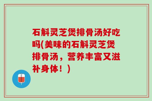 石斛灵芝煲排骨汤好吃吗(美味的石斛灵芝煲排骨汤，营养丰富又滋补身体！)