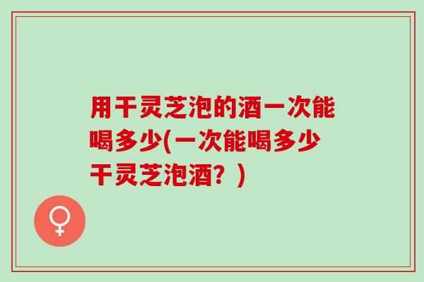 用干灵芝泡的酒一次能喝多少(一次能喝多少干灵芝泡酒?) 用干灵芝泡的酒一次能喝多少(一次能喝多少干灵芝泡酒?)