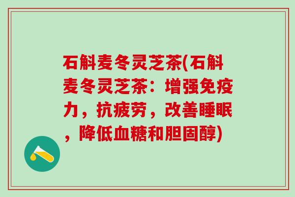 石斛麦冬灵芝茶(石斛麦冬灵芝茶：增强免疫力，抗疲劳，改善睡眠，降低血糖和胆固醇)