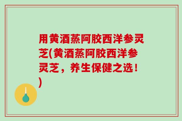 用黄酒蒸阿胶西洋参灵芝(黄酒蒸阿胶西洋参灵芝，养生保健之选！)