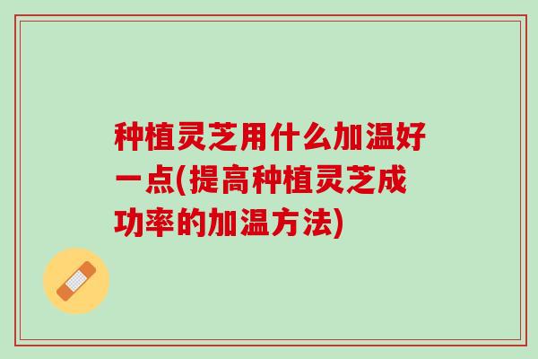 种植灵芝用什么加温好一点(提高种植灵芝成功率的加温方法)