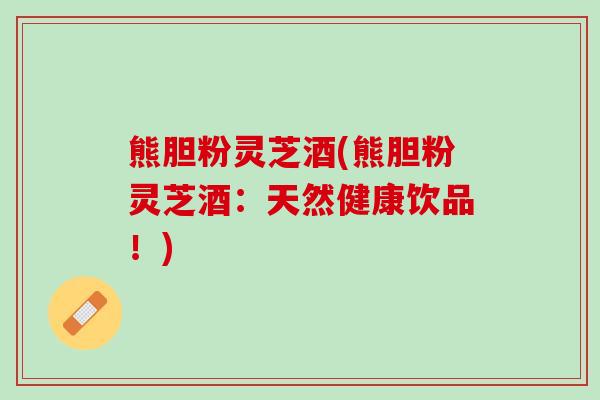 熊胆粉灵芝酒(熊胆粉灵芝酒：天然健康饮品！)