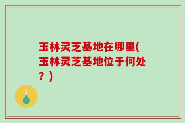 玉林灵芝基地在哪里(玉林灵芝基地位于何处?) 玉林灵芝基地在哪里(玉林灵芝基地位于何处?)