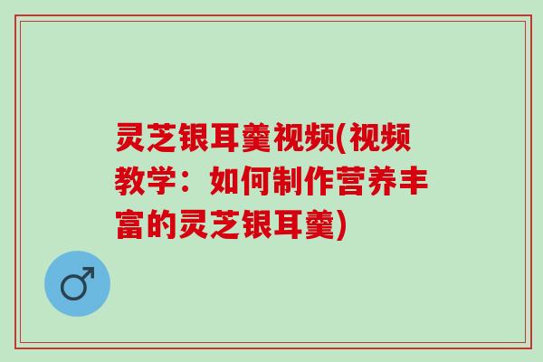 灵芝银耳羹视频(视频教学：如何制作营养丰富的灵芝银耳羹)