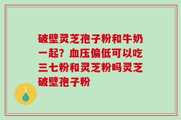 破壁灵芝孢子粉和牛奶一起？血压偏低可以吃三七粉和灵芝粉吗灵芝破壁孢子粉