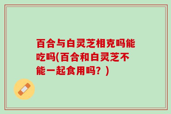 百合与白灵芝相克吗能吃吗(百合和白灵芝不能一起食用吗？)